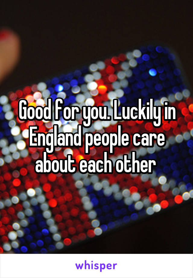 Good for you. Luckily in England people care about each other 