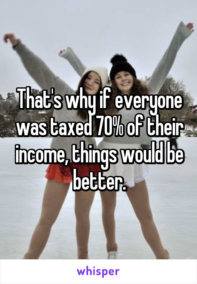 That's why if everyone was taxed 70% of their income, things would be better.