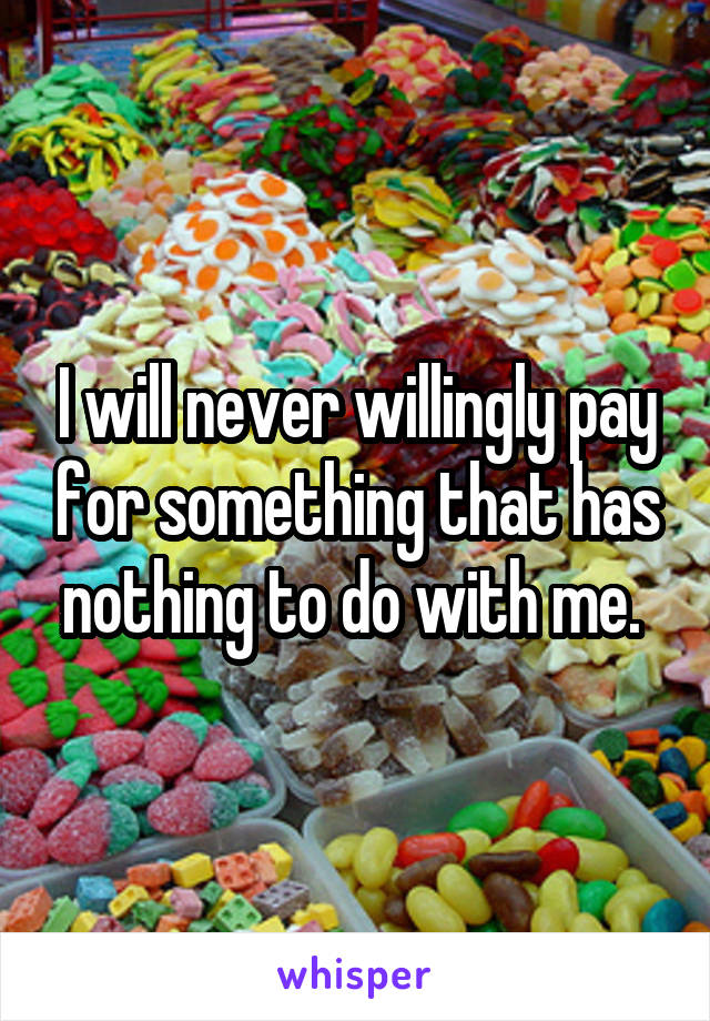 I will never willingly pay for something that has nothing to do with me. 