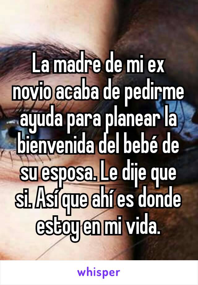 La madre de mi ex novio acaba de pedirme ayuda para planear la bienvenida del bebé de su esposa. Le dije que si. Así que ahí es donde estoy en mi vida.