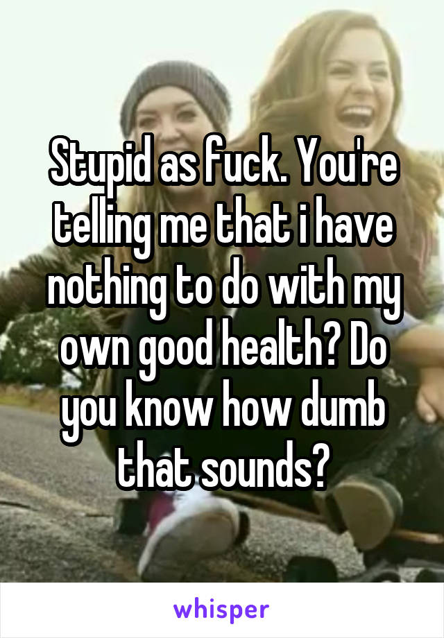 Stupid as fuck. You're telling me that i have nothing to do with my own good health? Do you know how dumb that sounds?