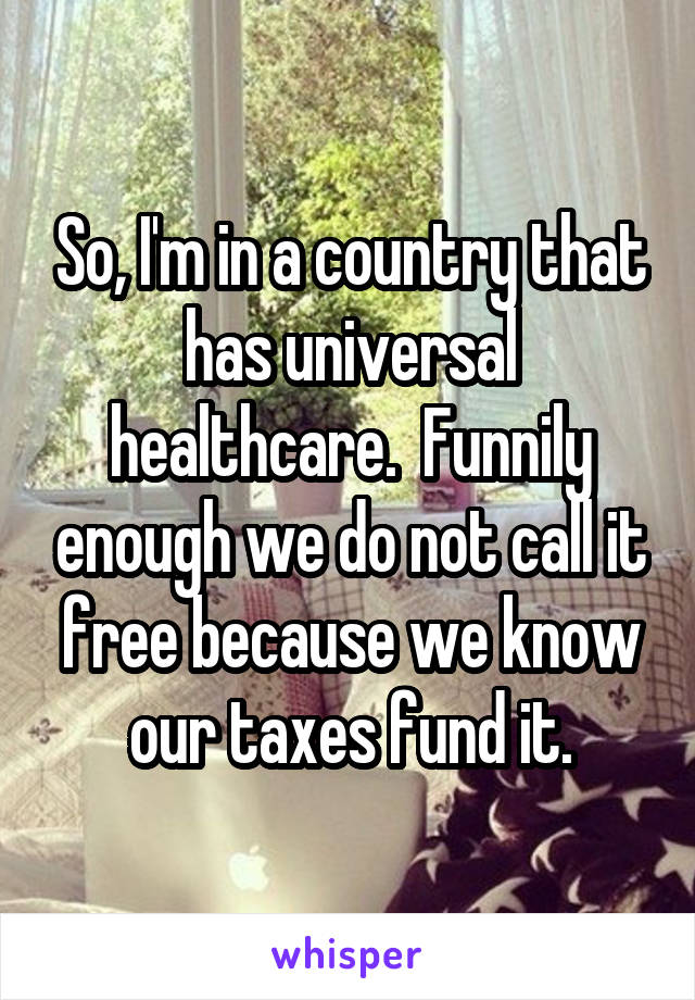 So, I'm in a country that has universal healthcare.  Funnily enough we do not call it free because we know our taxes fund it.