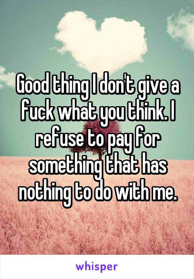 Good thing I don't give a fuck what you think. I refuse to pay for something that has nothing to do with me.