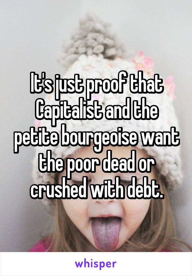 It's just proof that Capitalist and the petite bourgeoise want the poor dead or crushed with debt.