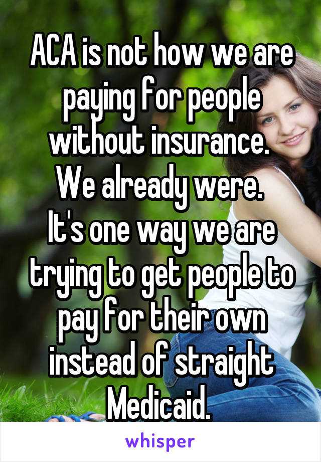 ACA is not how we are paying for people without insurance. 
We already were. 
It's one way we are trying to get people to pay for their own instead of straight Medicaid. 