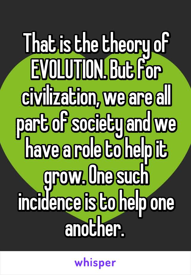 That is the theory of EVOLUTION. But for civilization, we are all part of society and we have a role to help it grow. One such incidence is to help one another. 