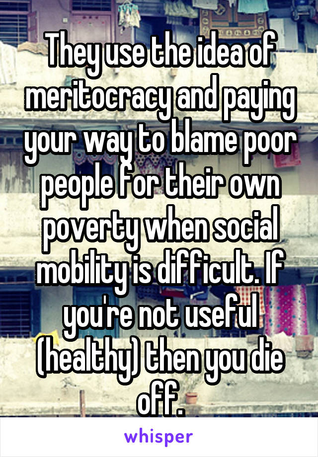 They use the idea of meritocracy and paying your way to blame poor people for their own poverty when social mobility is difficult. If you're not useful (healthy) then you die off.