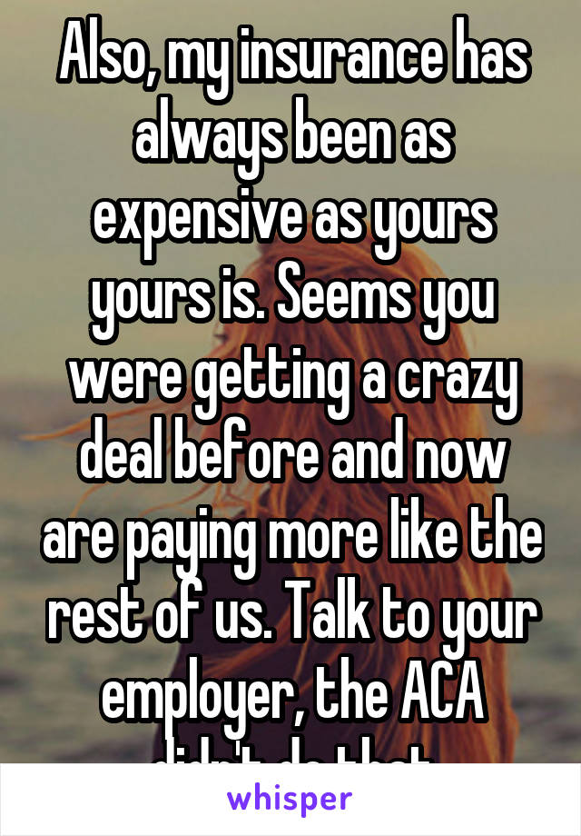 Also, my insurance has always been as expensive as yours yours is. Seems you were getting a crazy deal before and now are paying more like the rest of us. Talk to your employer, the ACA didn't do that