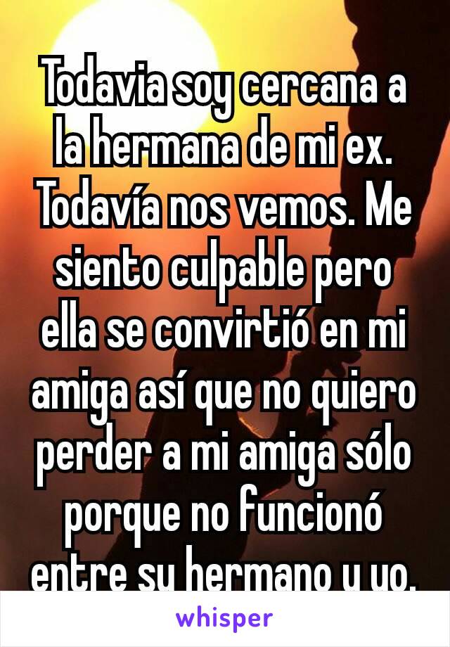 Todavia soy cercana a la hermana de mi ex. Todavía nos vemos. Me siento culpable pero ella se convirtió en mi amiga así que no quiero perder a mi amiga sólo porque no funcionó entre su hermano y yo.