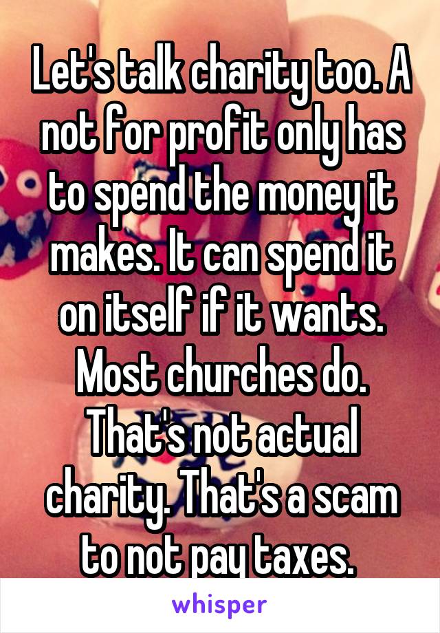 Let's talk charity too. A not for profit only has to spend the money it makes. It can spend it on itself if it wants. Most churches do. That's not actual charity. That's a scam to not pay taxes. 