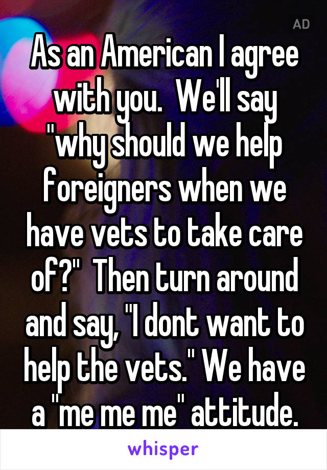 As an American I agree with you.  We'll say "why should we help foreigners when we have vets to take care of?"  Then turn around and say, "I dont want to help the vets." We have a "me me me" attitude.