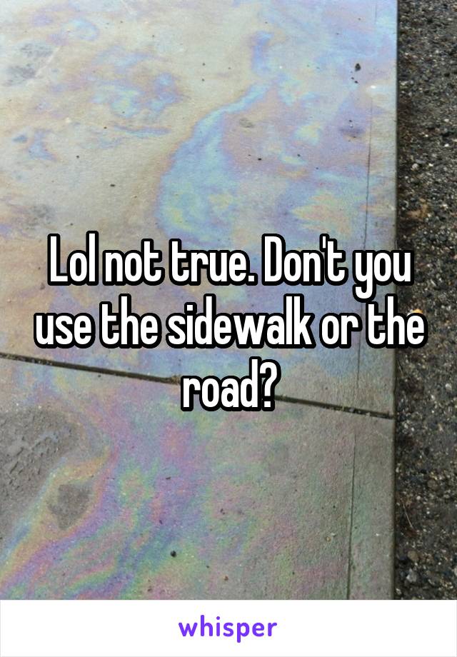 Lol not true. Don't you use the sidewalk or the road?