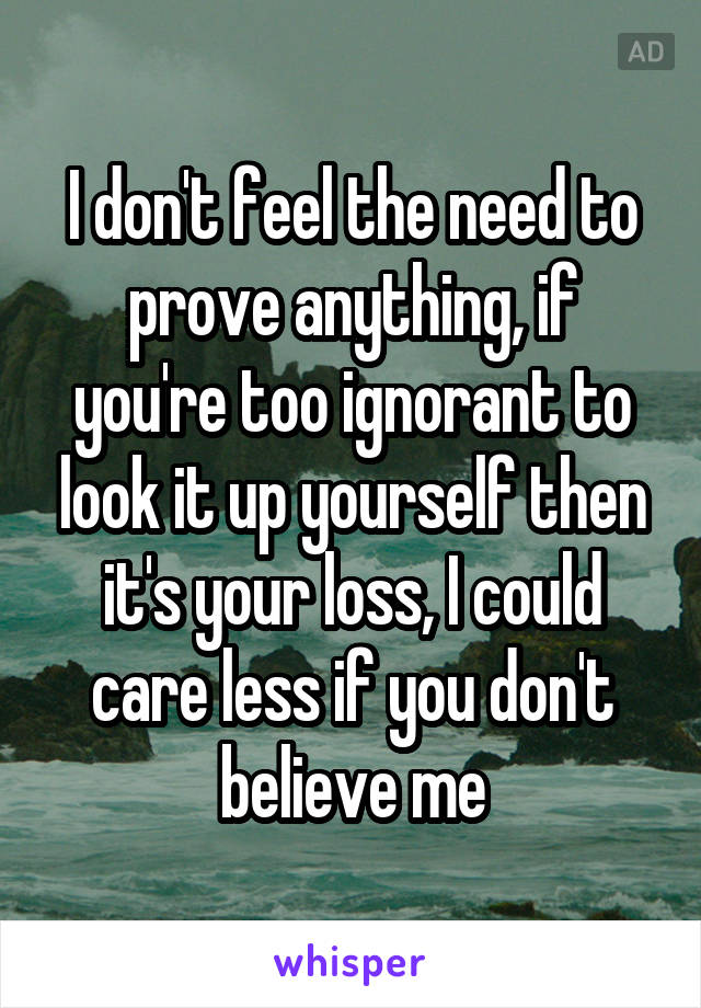 I don't feel the need to prove anything, if you're too ignorant to look it up yourself then it's your loss, I could care less if you don't believe me