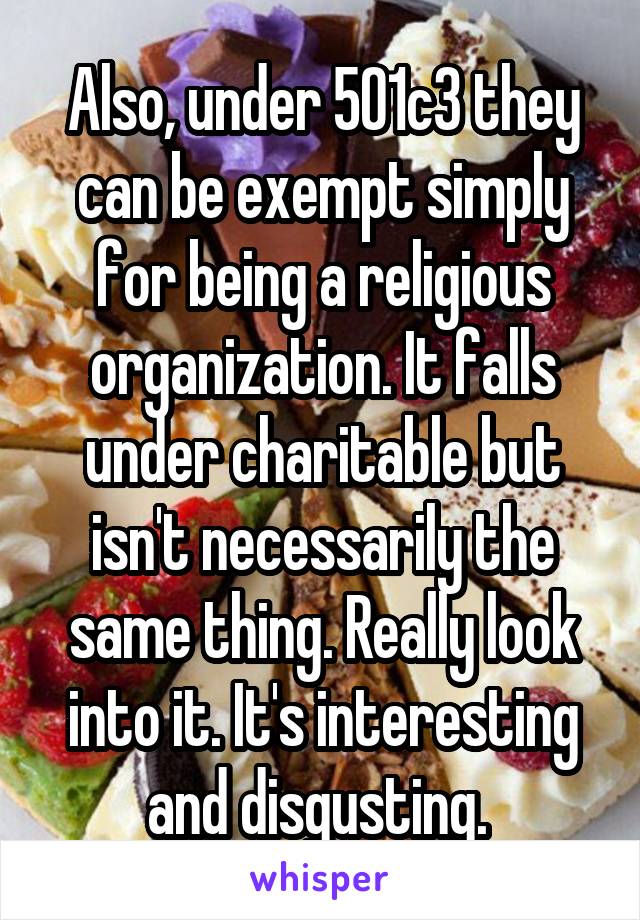 Also, under 501c3 they can be exempt simply for being a religious organization. It falls under charitable but isn't necessarily the same thing. Really look into it. It's interesting and disgusting. 