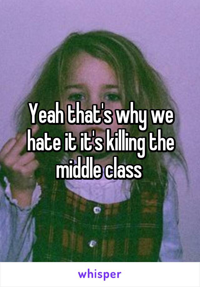 Yeah that's why we hate it it's killing the middle class 