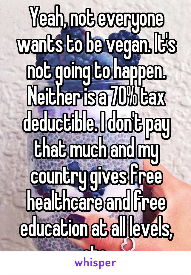 Yeah, not everyone wants to be vegan. It's not going to happen.
Neither is a 70% tax deductible. I don't pay that much and my country gives free healthcare and free education at all levels, etc.