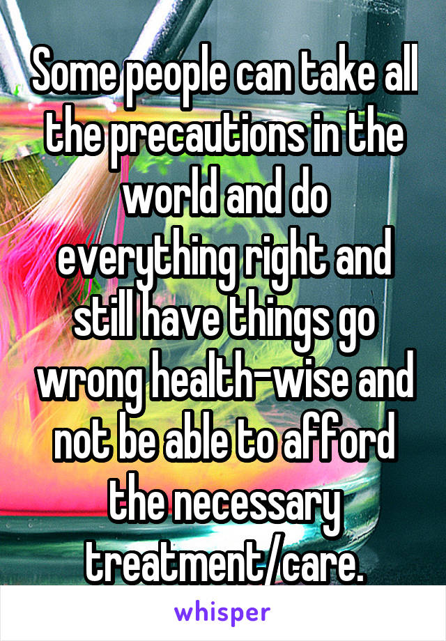 Some people can take all the precautions in the world and do everything right and still have things go wrong health-wise and not be able to afford the necessary treatment/care.