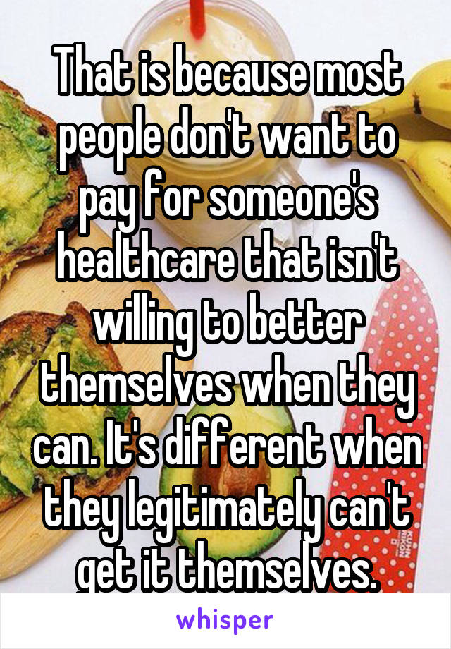 That is because most people don't want to pay for someone's healthcare that isn't willing to better themselves when they can. It's different when they legitimately can't get it themselves.