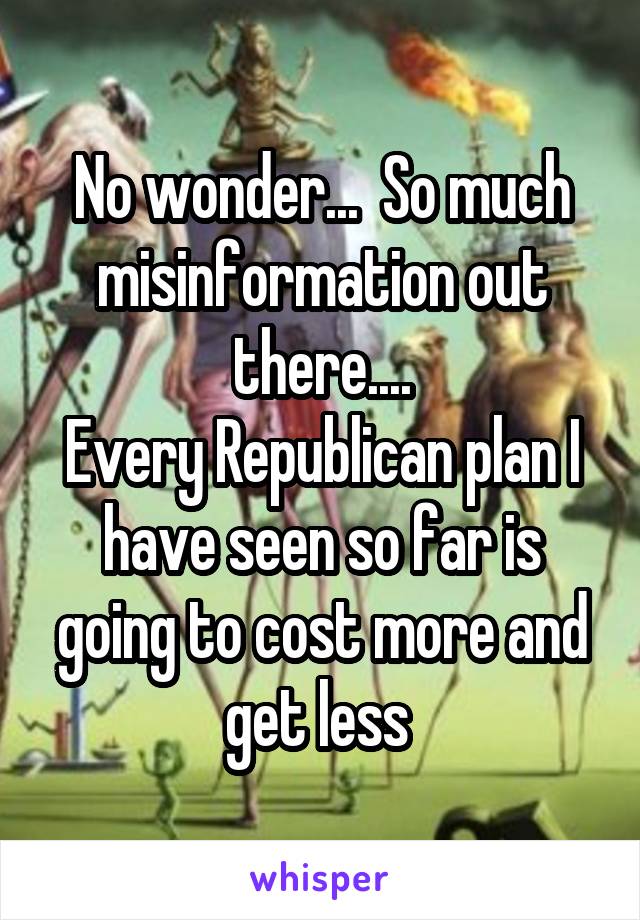 No wonder...  So much misinformation out there....
Every Republican plan I have seen so far is going to cost more and get less 