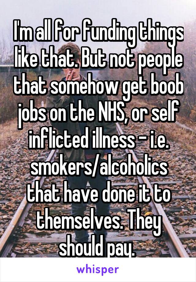 I'm all for funding things like that. But not people that somehow get boob jobs on the NHS, or self inflicted illness - i.e. smokers/alcoholics that have done it to themselves. They should pay. 