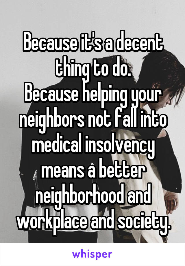 Because it's a decent thing to do.
Because helping your neighbors not fall into medical insolvency means a better neighborhood and workplace and society.