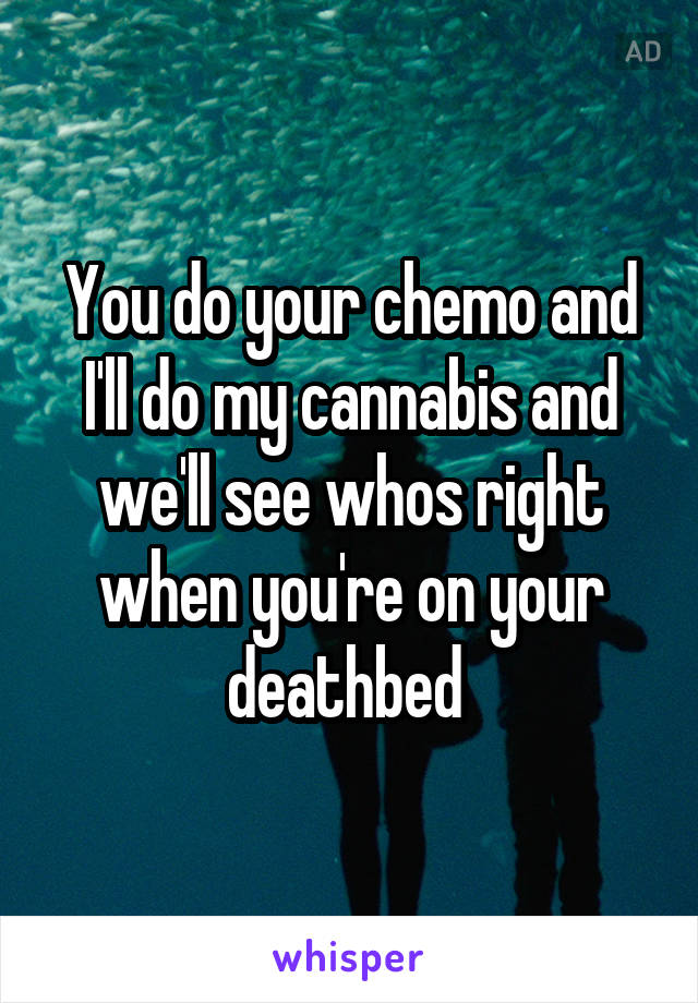 You do your chemo and I'll do my cannabis and we'll see whos right when you're on your deathbed 