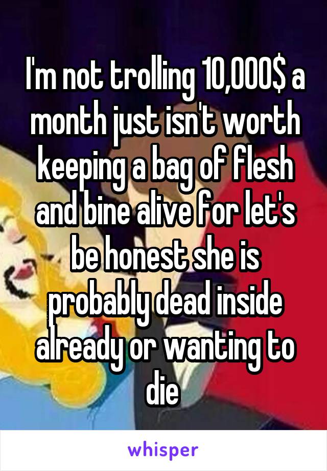 I'm not trolling 10,000$ a month just isn't worth keeping a bag of flesh and bine alive for let's be honest she is probably dead inside already or wanting to die 