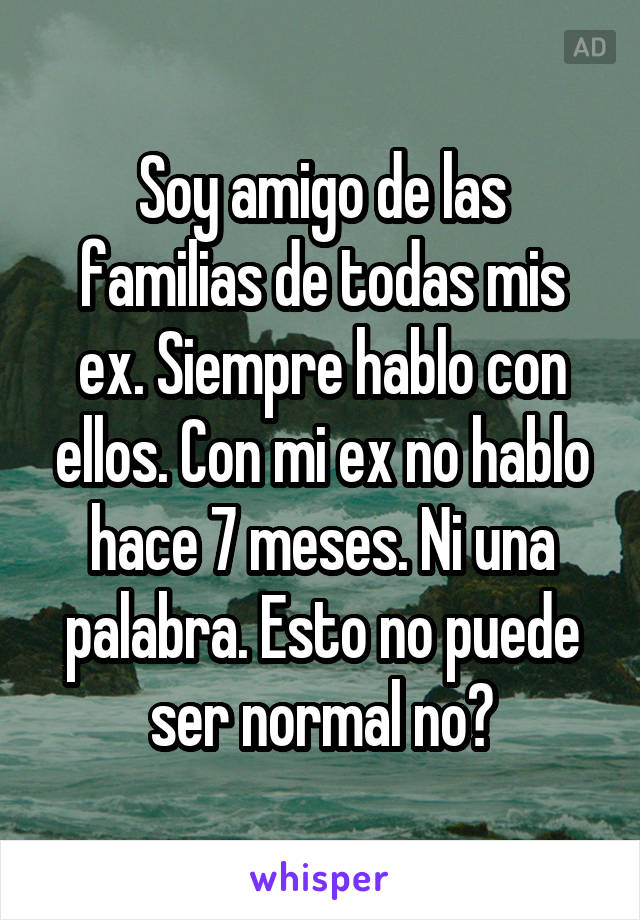 Soy amigo de las familias de todas mis ex. Siempre hablo con ellos. Con mi ex no hablo hace 7 meses. Ni una palabra. Esto no puede ser normal no?