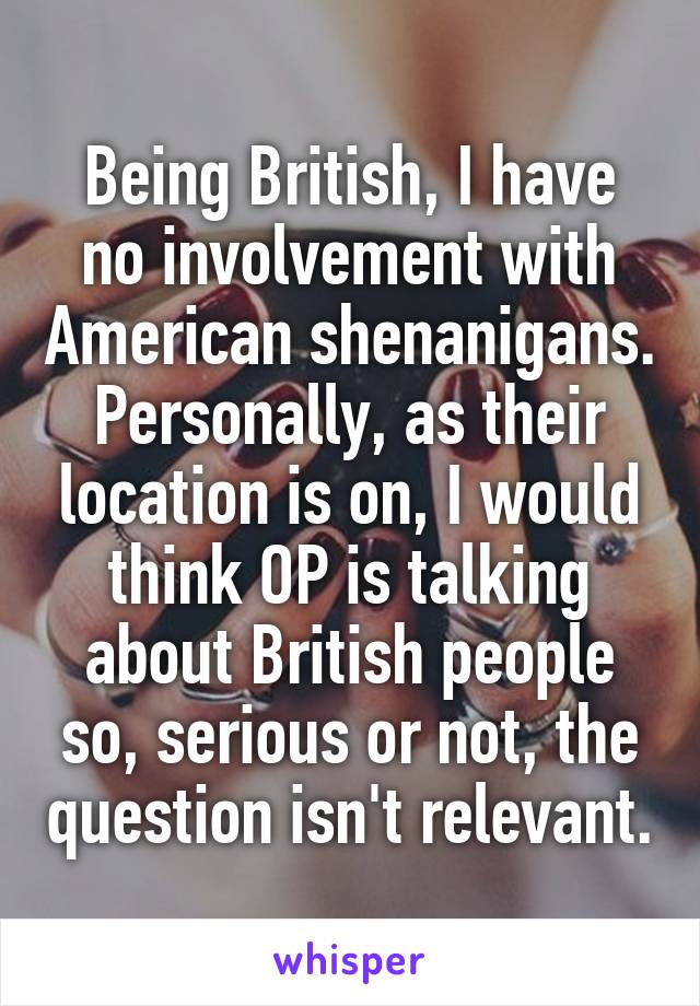 Being British, I have no involvement with American shenanigans. Personally, as their location is on, I would think OP is talking about British people so, serious or not, the question isn't relevant.