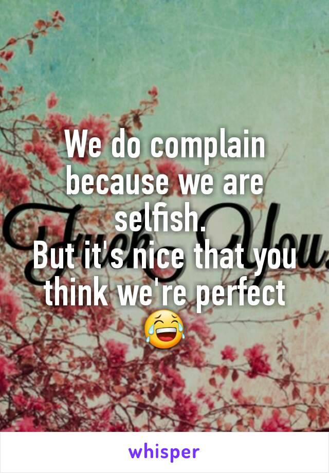 We do complain because we are selfish. 
But it's nice that you think we're perfect 😂