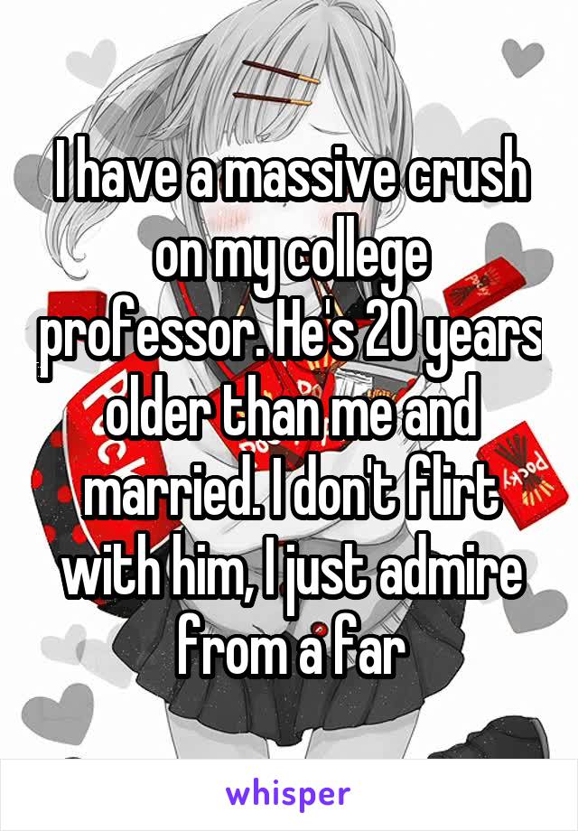 I have a massive crush on my college professor. He's 20 years older than me and married. I don't flirt with him, I just admire from a far