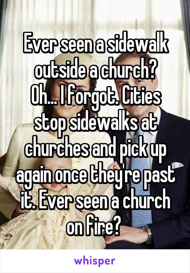 Ever seen a sidewalk outside a church?
Oh... I forgot. Cities stop sidewalks at churches and pick up again once they're past it. Ever seen a church on fire? 