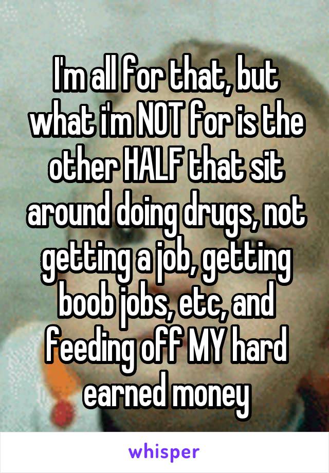 I'm all for that, but what i'm NOT for is the other HALF that sit around doing drugs, not getting a job, getting boob jobs, etc, and feeding off MY hard earned money