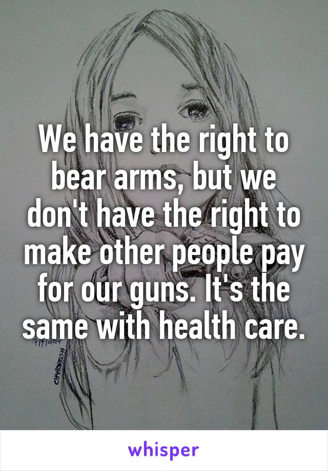 We have the right to bear arms, but we don't have the right to make other people pay for our guns. It's the same with health care.