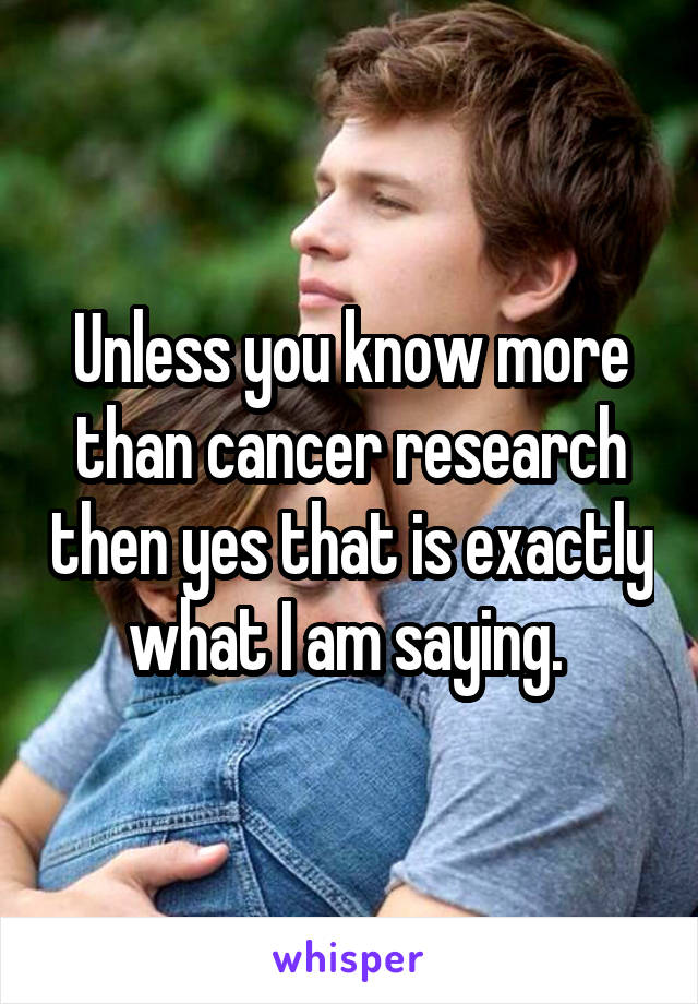 Unless you know more than cancer research then yes that is exactly what I am saying. 