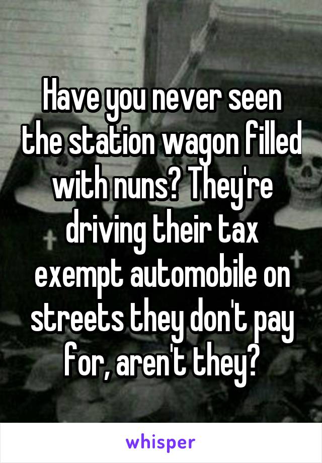 Have you never seen the station wagon filled with nuns? They're driving their tax exempt automobile on streets they don't pay for, aren't they?