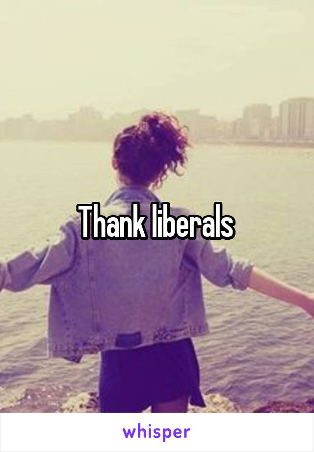 Thank liberals 