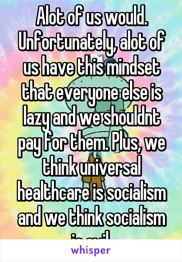 Alot of us would. Unfortunately, alot of us have this mindset that everyone else is lazy and we shouldnt pay for them. Plus, we think universal healthcare is socialism and we think socialism is evil.