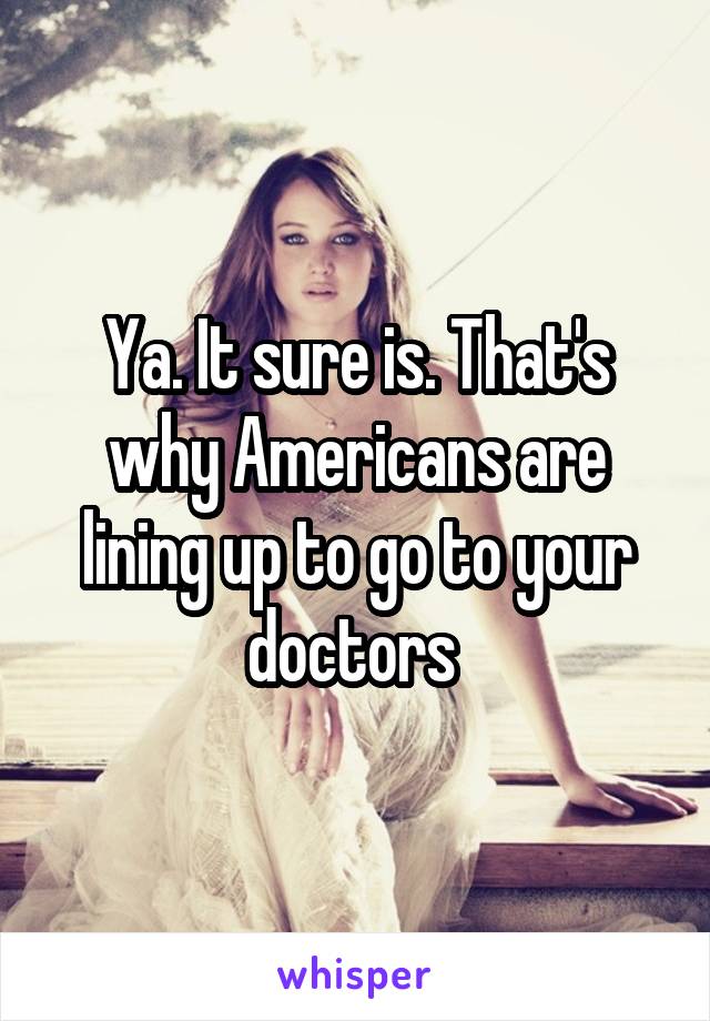 Ya. It sure is. That's why Americans are lining up to go to your doctors 