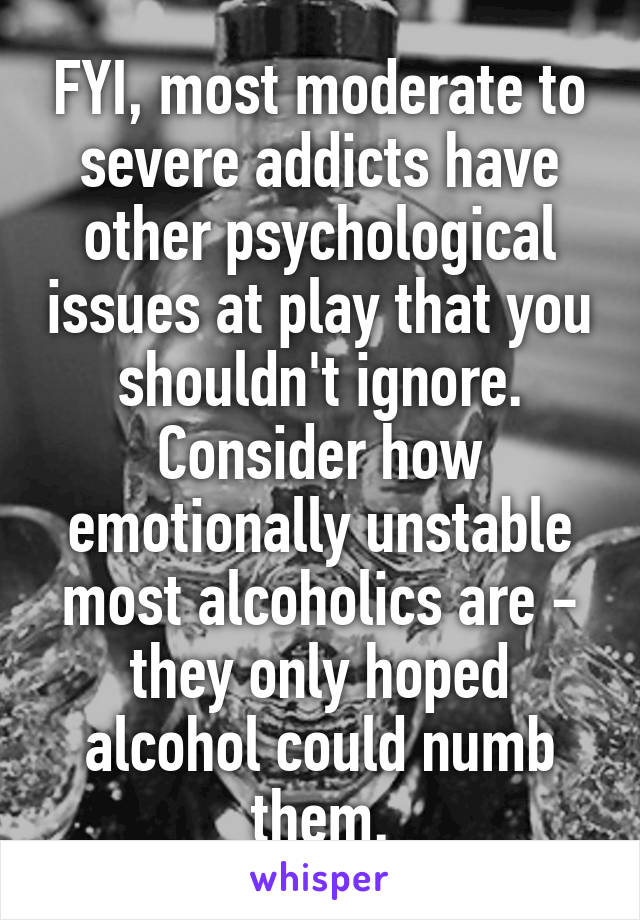 FYI, most moderate to severe addicts have other psychological issues at play that you shouldn't ignore. Consider how emotionally unstable most alcoholics are - they only hoped alcohol could numb them.