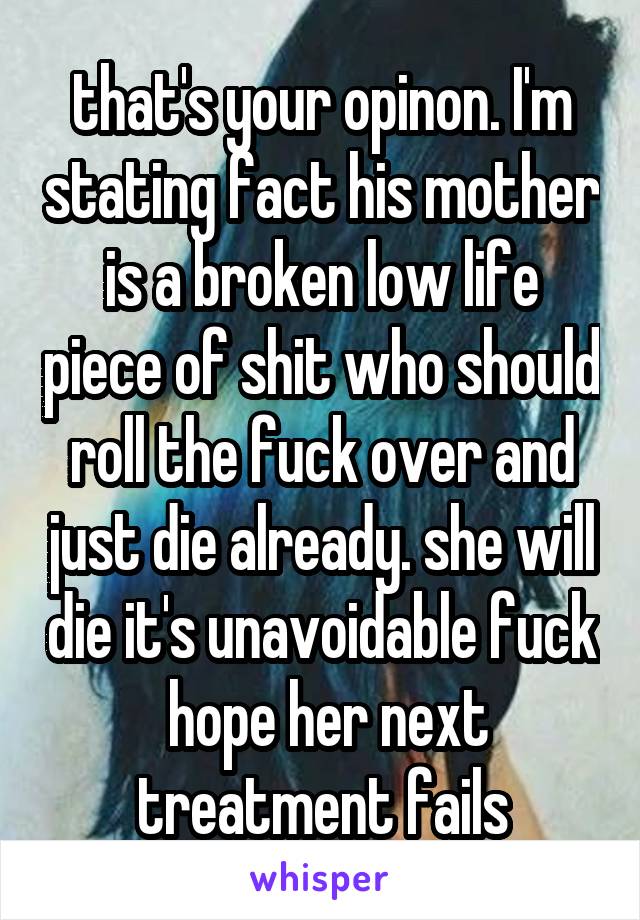 that's your opinon. I'm stating fact his mother is a broken low life piece of shit who should roll the fuck over and just die already. she will die it's unavoidable fuck  hope her next treatment fails