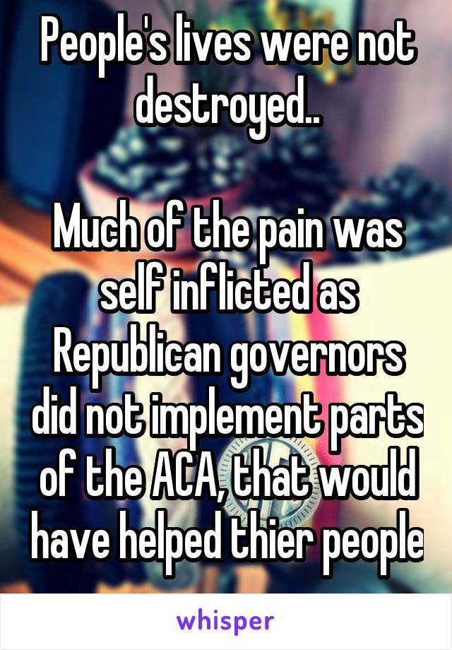 People's lives were not destroyed..

Much of the pain was self inflicted as Republican governors did not implement parts of the ACA, that would have helped thier people 