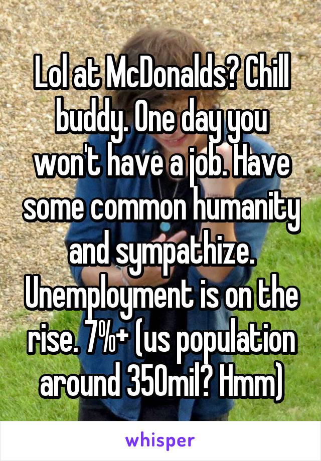 Lol at McDonalds? Chill buddy. One day you won't have a job. Have some common humanity and sympathize. Unemployment is on the rise. 7%+ (us population around 350mil? Hmm)