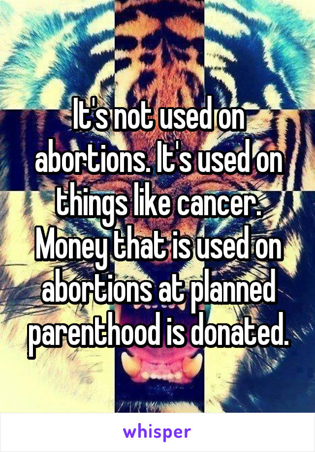 It's not used on abortions. It's used on things like cancer. Money that is used on abortions at planned parenthood is donated.