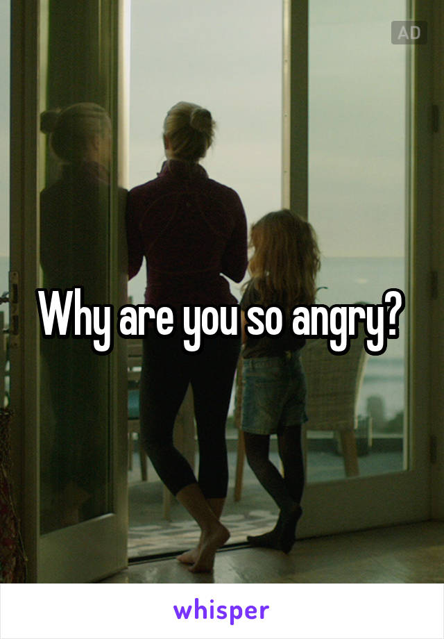 Why are you so angry? 