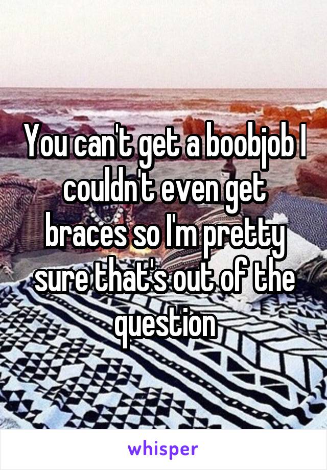 You can't get a boobjob I couldn't even get braces so I'm pretty sure that's out of the question