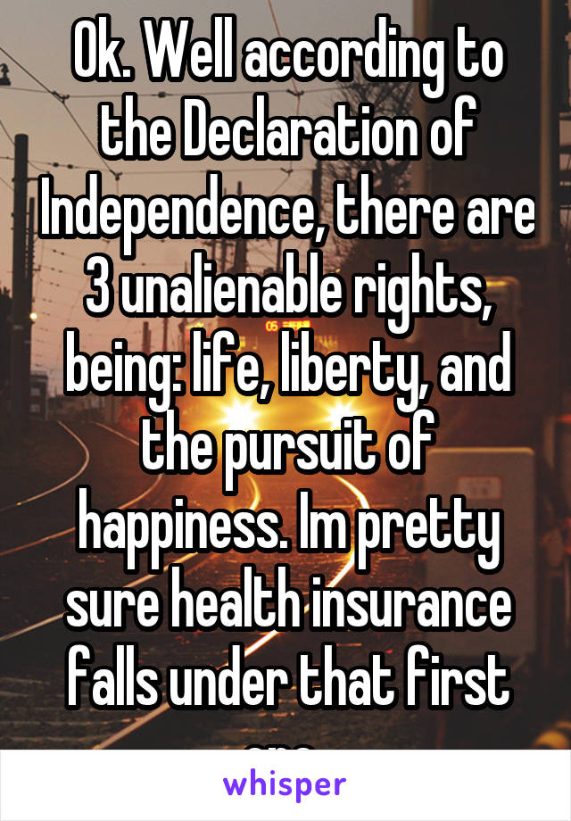 Ok. Well according to the Declaration of Independence, there are 3 unalienable rights, being: life, liberty, and the pursuit of happiness. Im pretty sure health insurance falls under that first one..