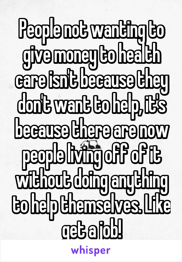 People not wanting to give money to health care isn't because they don't want to help, it's because there are now people living off of it without doing anything to help themselves. Like get a job!
