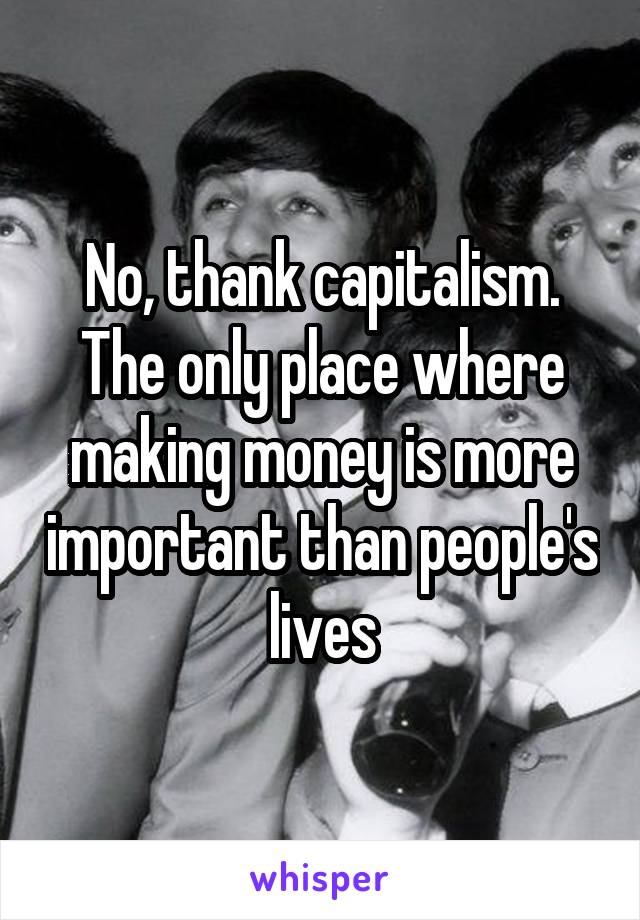 No, thank capitalism. The only place where making money is more important than people's  lives 