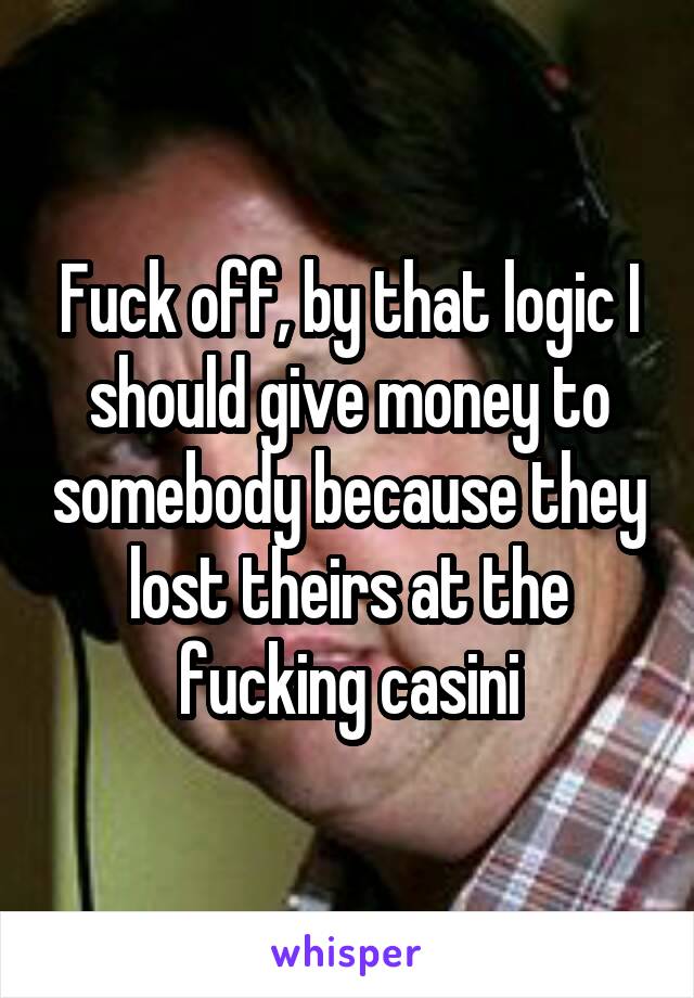 Fuck off, by that logic I should give money to somebody because they lost theirs at the fucking casini